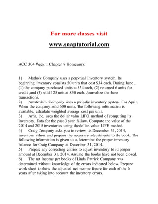 For more classes visit
www.snaptutorial.com
ACC 304 Week 1 Chapter 8 Homework
1) Matlock Company uses a perpetual inventory system. Its
beginning inventory consists 50 units that cost $34 each. During June ,
(1) the company purchased units at $34 each, (2) returned 6 units for
credit ,and (3) sold 125 unit at $50 each. Journalize the June
transactions.
2) Amsterdam Company uses a periodic inventory system. For April,
When the company sold 600 units, The following information is
available. calculate weighted average cost per unit.
3) Arna, Inc. uses the dollar value LIFO method of computing its
inventory. Data for the past 3 year follow. Compute the value of the
2014 and 2015 inventories using the dollar-value LIFE method.
4) Craig Company asks you to review its December 31, 2014,
inventory values and prepare the necessary adjustments to the book. The
following information is given to u. determine the proper inventory
balance for Craig Company at December 31, 2014.
5) Prepare any correcting entries to adjust inventory to its proper
amount at December 31, 2014. Assume the books have not been closed.
6) The net income per books of Linda Patrick Company was
determined without knowledge of the errors indicated below. Prepare
work sheet to show the adjusted net income figure for each of the 6
years after taking into account the inventory errors.
 