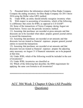 7) Presented below the information related to Dino Radja Company.
Compute the ending inventory for Dino Radja Company for 2011 throw
2016 using the Dollar value LIFO method.
8) Under IFRS, an entity should initially recognize inventory when
9) With respect to accounting of inventories, which of the following
is a difference that exists for IFRS, as opposed to U.S GAAP?
10) Some of the transactions of Torres Company during August are
listed below. Torres uses the periodic inventory method.
11) Assuming that purchases are recorded at gross amounts and that
discounts are to be recorded when taken: prepare general journal entries
to record the transactions
12) Assuming that purchases are recorded at net amounts and that
discounts lost are treated as financial expenses: prepare general journal
entries to record the transactions
13) Assuming that purchases are recorded at net amounts and that
discounts lost are treated as financial expenses: prepare the adjusting
entry necessary on August 31 if financial statements are to be prepared
at that time.
14) Under IFRS, which of the following would be included in the cost
of inventories?
15) Under IFRS, inventories are classified as
16) Which of the following best describes the IFRS requirement for
applying the same cost formula to all inventories?
**************************************************
ACC 304 Week 2 Chapter 8 Quiz (All Possible
Questions)
 