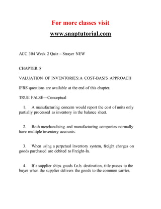 For more classes visit
www.snaptutorial.com
ACC 304 Week 2 Quiz – Strayer NEW
CHAPTER 8
VALUATION OF INVENTORIES:A COST-BASIS APPROACH
IFRS questions are available at the end of this chapter.
TRUE FALSE—Conceptual
1. A manufacturing concern would report the cost of units only
partially processed as inventory in the balance sheet.
2. Both merchandising and manufacturing companies normally
have multiple inventory accounts.
3. When using a perpetual inventory system, freight charges on
goods purchased are debited to Freight-In.
4. If a supplier ships goods f.o.b. destination, title passes to the
buyer when the supplier delivers the goods to the common carrier.
 