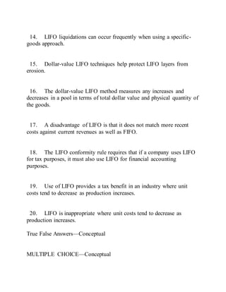 14. LIFO liquidations can occur frequently when using a specific-
goods approach.
15. Dollar-value LIFO techniques help protect LIFO layers from
erosion.
16. The dollar-value LIFO method measures any increases and
decreases in a pool in terms of total dollar value and physical quantity of
the goods.
17. A disadvantage of LIFO is that it does not match more recent
costs against current revenues as well as FIFO.
18. The LIFO conformity rule requires that if a company uses LIFO
for tax purposes, it must also use LIFO for financial accounting
purposes.
19. Use of LIFO provides a tax benefit in an industry where unit
costs tend to decrease as production increases.
20. LIFO is inappropriate where unit costs tend to decrease as
production increases.
True False Answers—Conceptual
MULTIPLE CHOICE—Conceptual
 