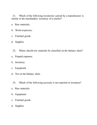 21. Which of the following inventories carried by a manufacturer is
similar to the merchandise inventory of a retailer?
a. Raw materials.
b. Work-in-process.
c. Finished goods.
d. Supplies.
22. Where should raw materials be classified on the balance sheet?
a. Prepaid expenses.
b. Inventory.
c. Equipment.
d. Not on the balance sheet.
23. Which of the following accounts is not reported in inventory?
a. Raw materials.
b. Equipment.
c. Finished goods.
d. Supplies.
 