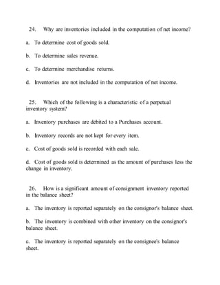 24. Why are inventories included in the computation of net income?
a. To determine cost of goods sold.
b. To determine sales revenue.
c. To determine merchandise returns.
d. Inventories are not included in the computation of net income.
25. Which of the following is a characteristic of a perpetual
inventory system?
a. Inventory purchases are debited to a Purchases account.
b. Inventory records are not kept for every item.
c. Cost of goods sold is recorded with each sale.
d. Cost of goods sold is determined as the amount of purchases less the
change in inventory.
26. How is a significant amount of consignment inventory reported
in the balance sheet?
a. The inventory is reported separately on the consignor's balance sheet.
b. The inventory is combined with other inventory on the consignor's
balance sheet.
c. The inventory is reported separately on the consignee's balance
sheet.
 