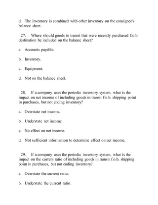 d. The inventory is combined with other inventory on the consignee's
balance sheet.
27. Where should goods in transit that were recently purchased f.o.b.
destination be included on the balance sheet?
a. Accounts payable.
b. Inventory.
c. Equipment.
d. Not on the balance sheet.
28. If a company uses the periodic inventory system, what is the
impact on net income of including goods in transit f.o.b. shipping point
in purchases, but not ending inventory?
a. Overstate net income.
b. Understate net income.
c. No effect on net income.
d. Not sufficient information to determine effect on net income.
29. If a company uses the periodic inventory system, what is the
impact on the current ratio of including goods in transit f.o.b. shipping
point in purchases, but not ending inventory?
a. Overstate the current ratio.
b. Understate the current ratio.
 