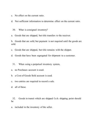 c. No effect on the current ratio.
d. Not sufficient information to determine effect on the current ratio.
30. What is consigned inventory?
a. Goods that are shipped, but title transfers to the receiver.
b. Goods that are sold, but payment is not required until the goods are
sold.
c. Goods that are shipped, but title remains with the shipper.
d. Goods that have been segregated for shipment to a customer.
31. When using a perpetual inventory system,
a. no Purchases account is used.
b. a Cost of Goods Sold account is used.
c. two entries are required to record a sale.
d. all of these.
32. Goods in transit which are shipped f.o.b. shipping point should
be
a. included in the inventory of the seller.
 