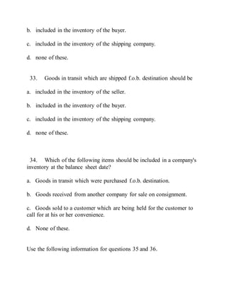 b. included in the inventory of the buyer.
c. included in the inventory of the shipping company.
d. none of these.
33. Goods in transit which are shipped f.o.b. destination should be
a. included in the inventory of the seller.
b. included in the inventory of the buyer.
c. included in the inventory of the shipping company.
d. none of these.
34. Which of the following items should be included in a company's
inventory at the balance sheet date?
a. Goods in transit which were purchased f.o.b. destination.
b. Goods received from another company for sale on consignment.
c. Goods sold to a customer which are being held for the customer to
call for at his or her convenience.
d. None of these.
Use the following information for questions 35 and 36.
 