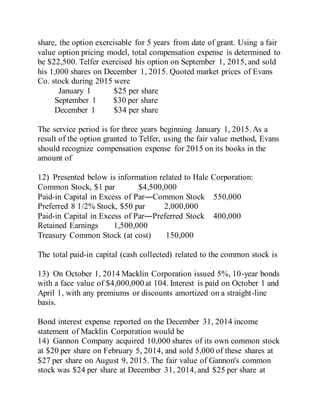 share, the option exercisable for 5 years from date of grant. Using a fair
value option pricing model, total compensation expense is determined to
be $22,500. Telfer exercised his option on September 1, 2015, and sold
his 1,000 shares on December 1, 2015. Quoted market prices of Evans
Co. stock during 2015 were
January 1 $25 per share
September 1 $30 per share
December 1 $34 per share
The service period is for three years beginning January 1, 2015. As a
result of the option granted to Telfer, using the fair value method, Evans
should recognize compensation expense for 2015 on its books in the
amount of
12) Presented below is information related to Hale Corporation:
Common Stock, $1 par $4,500,000
Paid-in Capital in Excess of Par―Common Stock 550,000
Preferred 8 1/2% Stock, $50 par 2,000,000
Paid-in Capital in Excess of Par―Preferred Stock 400,000
Retained Earnings 1,500,000
Treasury Common Stock (at cost) 150,000
The total paid-in capital (cash collected) related to the common stock is
13) On October 1, 2014 Macklin Corporation issued 5%, 10-year bonds
with a face value of $4,000,000 at 104. Interest is paid on October 1 and
April 1, with any premiums or discounts amortized on a straight-line
basis.
Bond interest expense reported on the December 31, 2014 income
statement of Macklin Corporation would be
14) Gannon Company acquired 10,000 shares of its own common stock
at $20 per share on February 5, 2014, and sold 5,000 of these shares at
$27 per share on August 9, 2015. The fair value of Gannon's common
stock was $24 per share at December 31, 2014, and $25 per share at
 
