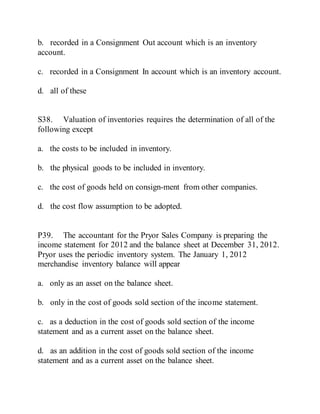 b. recorded in a Consignment Out account which is an inventory
account.
c. recorded in a Consignment In account which is an inventory account.
d. all of these
S38. Valuation of inventories requires the determination of all of the
following except
a. the costs to be included in inventory.
b. the physical goods to be included in inventory.
c. the cost of goods held on consign-ment from other companies.
d. the cost flow assumption to be adopted.
P39. The accountant for the Pryor Sales Company is preparing the
income statement for 2012 and the balance sheet at December 31, 2012.
Pryor uses the periodic inventory system. The January 1, 2012
merchandise inventory balance will appear
a. only as an asset on the balance sheet.
b. only in the cost of goods sold section of the income statement.
c. as a deduction in the cost of goods sold section of the income
statement and as a current asset on the balance sheet.
d. as an addition in the cost of goods sold section of the income
statement and as a current asset on the balance sheet.
 