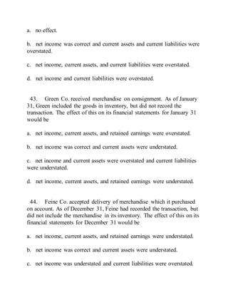 a. no effect.
b. net income was correct and current assets and current liabilities were
overstated.
c. net income, current assets, and current liabilities were overstated.
d. net income and current liabilities were overstated.
43. Green Co. received merchandise on consignment. As of January
31, Green included the goods in inventory, but did not record the
transaction. The effect of this on its financial statements for January 31
would be
a. net income, current assets, and retained earnings were overstated.
b. net income was correct and current assets were understated.
c. net income and current assets were overstated and current liabilities
were understated.
d. net income, current assets, and retained earnings were understated.
44. Feine Co. accepted delivery of merchandise which it purchased
on account. As of December 31, Feine had recorded the transaction, but
did not include the merchandise in its inventory. The effect of this on its
financial statements for December 31 would be
a. net income, current assets, and retained earnings were understated.
b. net income was correct and current assets were understated.
c. net income was understated and current liabilities were overstated.
 
