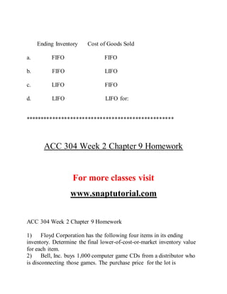 Ending Inventory Cost of Goods Sold
a. FIFO FIFO
b. FIFO LIFO
c. LIFO FIFO
d. LIFO LIFO for:
**************************************************
ACC 304 Week 2 Chapter 9 Homework
For more classes visit
www.snaptutorial.com
ACC 304 Week 2 Chapter 9 Homework
1) Floyd Corporation has the following four items in its ending
inventory. Determine the final lower-of-cost-or-market inventory value
for each item.
2) Bell, Inc. buys 1,000 computer game CDs from a distributor who
is disconnecting those games. The purchase price for the lot is
 
