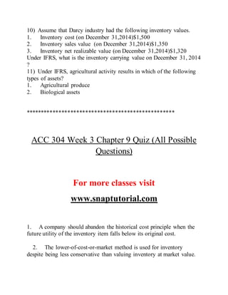10) Assume that Darcy industry had the following inventory values.
1. Inventory cost (on December 31,2014)$1,500
2. Inventory sales value (on December 31,2014)$1,350
3. Inventory net realizable value (on December 31,2014)$1,320
Under IFRS, what is the inventory carrying value on December 31, 2014
?
11) Under IFRS, agricultural activity results in which of the following
types of assets?
1. Agricultural produce
2. Biological assets
**************************************************
ACC 304 Week 3 Chapter 9 Quiz (All Possible
Questions)
For more classes visit
www.snaptutorial.com
1. A company should abandon the historical cost principle when the
future utility of the inventory item falls below its original cost.
2. The lower-of-cost-or-market method is used for inventory
despite being less conservative than valuing inventory at market value.
 