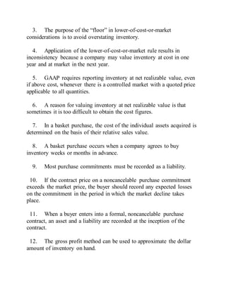 3. The purpose of the “floor” in lower-of-cost-or-market
considerations is to avoid overstating inventory.
4. Application of the lower-of-cost-or-market rule results in
inconsistency because a company may value inventory at cost in one
year and at market in the next year.
5. GAAP requires reporting inventory at net realizable value, even
if above cost, whenever there is a controlled market with a quoted price
applicable to all quantities.
6. A reason for valuing inventory at net realizable value is that
sometimes it is too difficult to obtain the cost figures.
7. In a basket purchase, the cost of the individual assets acquired is
determined on the basis of their relative sales value.
8. A basket purchase occurs when a company agrees to buy
inventory weeks or months in advance.
9. Most purchase commitments must be recorded as a liability.
10. If the contract price on a noncancelable purchase commitment
exceeds the market price, the buyer should record any expected losses
on the commitment in the period in which the market decline takes
place.
11. When a buyer enters into a formal, noncancelable purchase
contract, an asset and a liability are recorded at the inception of the
contract.
12. The gross profit method can be used to approximate the dollar
amount of inventory on hand.
 