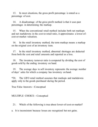 13. In most situations, the gross profit percentage is stated as a
percentage of cost.
14. A disadvantage of the gross profit method is that it uses past
percentages in determining the markup.
15. When the conventional retail method includes both net markups
and net markdowns in the cost-to-retail ratio, it approximates a lower-of-
cost-or-market valuation.
16. In the retail inventory method, the term markup means a markup
on the original cost of an inventory item.
17. In the retail inventory method, abnormal shortages are deducted
from both the cost and retail amounts and reported as a loss.
18. The inventory turnover ratio is computed by dividing the cost of
goods sold by the ending inventory on hand.
19. The average days to sell inventory represents the average number
of days’ sales for which a company has inventory on hand.
*20. The LIFO retail method assumes that markups and markdowns
apply only to the goods purchased during the period.
True False Answers—Conceptual
MULTIPLE CHOICE—Conceptual
21. Which of the following is true about lower-of-cost-or-market?
a. It is inconsistent because losses are recognized but not gains.
 