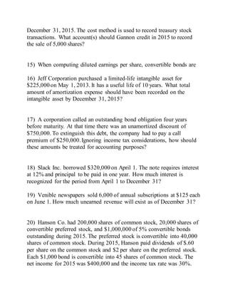 December 31, 2015. The cost method is used to record treasury stock
transactions. What account(s) should Gannon credit in 2015 to record
the sale of 5,000 shares?
15) When computing diluted earnings per share, convertible bonds are
16) Jeff Corporation purchased a limited-life intangible asset for
$225,000 on May 1, 2013. It has a useful life of 10 years. What total
amount of amortization expense should have been recorded on the
intangible asset by December 31, 2015?
17) A corporation called an outstanding bond obligation four years
before maturity. At that time there was an unamortized discount of
$750,000. To extinguish this debt, the company had to pay a call
premium of $250,000.Ignoring income tax considerations, how should
these amounts be treated for accounting purposes?
18) Slack Inc. borrowed $320,000 on April 1. The note requires interest
at 12% and principal to be paid in one year. How much interest is
recognized for the period from April 1 to December 31?
19) Venible newspapers sold 6,000 of annual subscriptions at $125 each
on June 1. How much unearned revenue will exist as of December 31?
20) Hanson Co. had 200,000 shares of common stock, 20,000 shares of
convertible preferred stock, and $1,000,000 of 5% convertible bonds
outstanding during 2015. The preferred stock is convertible into 40,000
shares of common stock. During 2015, Hanson paid dividends of $.60
per share on the common stock and $2 per share on the preferred stock.
Each $1,000 bond is convertible into 45 shares of common stock. The
net income for 2015 was $400,000 and the income tax rate was 30%.
 