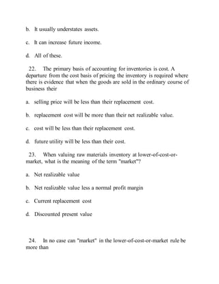 b. It usually understates assets.
c. It can increase future income.
d. All of these.
22. The primary basis of accounting for inventories is cost. A
departure from the cost basis of pricing the inventory is required where
there is evidence that when the goods are sold in the ordinary course of
business their
a. selling price will be less than their replacement cost.
b. replacement cost will be more than their net realizable value.
c. cost will be less than their replacement cost.
d. future utility will be less than their cost.
23. When valuing raw materials inventory at lower-of-cost-or-
market, what is the meaning of the term "market"?
a. Net realizable value
b. Net realizable value less a normal profit margin
c. Current replacement cost
d. Discounted present value
24. In no case can "market" in the lower-of-cost-or-market rule be
more than
 