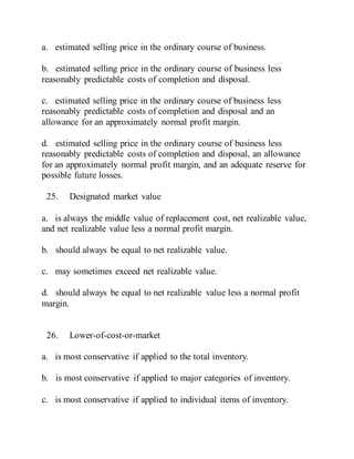 a. estimated selling price in the ordinary course of business.
b. estimated selling price in the ordinary course of business less
reasonably predictable costs of completion and disposal.
c. estimated selling price in the ordinary course of business less
reasonably predictable costs of completion and disposal and an
allowance for an approximately normal profit margin.
d. estimated selling price in the ordinary course of business less
reasonably predictable costs of completion and disposal, an allowance
for an approximately normal profit margin, and an adequate reserve for
possible future losses.
25. Designated market value
a. is always the middle value of replacement cost, net realizable value,
and net realizable value less a normal profit margin.
b. should always be equal to net realizable value.
c. may sometimes exceed net realizable value.
d. should always be equal to net realizable value less a normal profit
margin.
26. Lower-of-cost-or-market
a. is most conservative if applied to the total inventory.
b. is most conservative if applied to major categories of inventory.
c. is most conservative if applied to individual items of inventory.
 