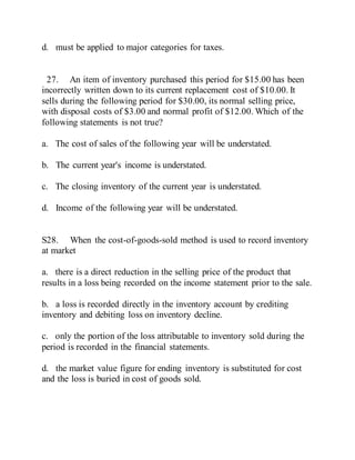 d. must be applied to major categories for taxes.
27. An item of inventory purchased this period for $15.00 has been
incorrectly written down to its current replacement cost of $10.00. It
sells during the following period for $30.00, its normal selling price,
with disposal costs of $3.00 and normal profit of $12.00. Which of the
following statements is not true?
a. The cost of sales of the following year will be understated.
b. The current year's income is understated.
c. The closing inventory of the current year is understated.
d. Income of the following year will be understated.
S28. When the cost-of-goods-sold method is used to record inventory
at market
a. there is a direct reduction in the selling price of the product that
results in a loss being recorded on the income statement prior to the sale.
b. a loss is recorded directly in the inventory account by crediting
inventory and debiting loss on inventory decline.
c. only the portion of the loss attributable to inventory sold during the
period is recorded in the financial statements.
d. the market value figure for ending inventory is substituted for cost
and the loss is buried in cost of goods sold.
 