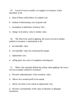 29. Lower-of-cost-or-market as it applies to inventory is best
described as the
a. drop of future utility below its original cost.
b. method of determining cost of goods sold.
c. assumption to determine inventory flow.
d. change in inventory value to market value.
30. The floor to be used in applying the lower-of-cost-or-market
method to inventory is determined as the
a. net realizable value.
b. net realizable value less normal profit margin.
c. replacement cost.
d. selling price less costs of completion and disposal.
31. What is the rationale behind the ceiling when applying the lower-
of-cost-or-market method to inventory?
a. Prevents understatement of the inventory value.
b. Allows for a normal profit to be earned.
c. Allows for items to be valued at replacement cost.
d. Prevents overstatement of the value of obsolete or damaged
inventories.
 