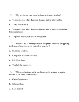 32. Why are inventories stated at lower-of-cost-or-market?
a. To report a loss when there is a decrease in the future utility.
b. To be conservative.
c. To report a loss when there is a decrease in the future utility below
the original cost.
d. To permit future profits to be recognized.
33. Which of the following is not an acceptable approach in applying
the lower-of-cost-or-market method to inventory?
a. Inventory location.
b. Categories of inventory items.
c. Individual item.
d. Total of the inventory.
34. Which method(s) may be used to record a loss due to a price
decline in the value of inventory?
a. Cost-of-goods-sold.
b. Sales method.
c. Loss method
 