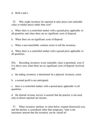 d. Both a and c.
35. Why might inventory be reported at sales prices (net realizable
value or market price) rather than cost?
a. When there is a controlled market with a quoted price applicable to
all quantities and when there are no significant costs of disposal.
b. When there are no significant costs of disposal.
c. When a non-cancellable contract exists to sell the inventory.
d. When there is a controlled market with a quoted price applicable to
all quantities.
S36. Recording inventory at net realizable value is permitted, even if
it is above cost, when there are no significant costs of disposal involved
and
a. the ending inventory is determined by a physical inventory count.
b. a normal profit is not anticipated.
c. there is a controlled market with a quoted price applicable to all
quantities.
d. the internal revenue service is assured that the practice is not used
only to distort reported net income.
37. When inventory declines in value below original (historical) cost,
and this decline is considered other than temporary, what is the
maximum amount that the inventory can be valued at?
 