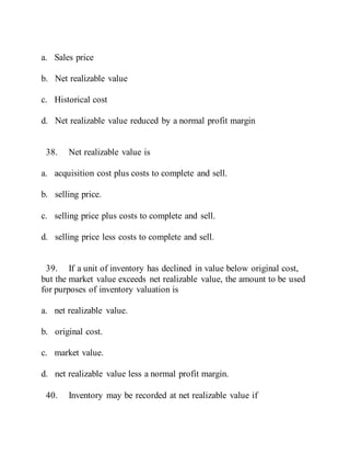 a. Sales price
b. Net realizable value
c. Historical cost
d. Net realizable value reduced by a normal profit margin
38. Net realizable value is
a. acquisition cost plus costs to complete and sell.
b. selling price.
c. selling price plus costs to complete and sell.
d. selling price less costs to complete and sell.
39. If a unit of inventory has declined in value below original cost,
but the market value exceeds net realizable value, the amount to be used
for purposes of inventory valuation is
a. net realizable value.
b. original cost.
c. market value.
d. net realizable value less a normal profit margin.
40. Inventory may be recorded at net realizable value if
 