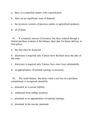 a. there is a controlled market with a quoted price.
b. there are no significant costs of disposal.
c. the inventory consists of precious metals or agricultural products.
d. all of these.
41. If a material amount of inventory has been ordered through a
formal purchase contract at the balance sheet date for future delivery at
firm prices,
a. this fact must be disclosed.
b. disclosure is required only if prices have declined since the date of
the order.
c. disclosure is required only if prices have since risen substantially.
d. an appropriation of retained earnings is necessary.
42. The credit balance that arises when a net loss on a purchase
commitment is recognized should be
a. presented as a current liability.
b. subtracted from ending inventory.
c. presented as an appropriation of retained earnings.
d. presented in the income statement.
 