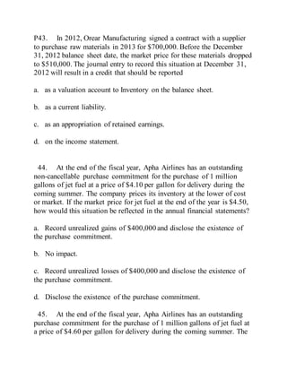 P43. In 2012, Orear Manufacturing signed a contract with a supplier
to purchase raw materials in 2013 for $700,000. Before the December
31, 2012 balance sheet date, the market price for these materials dropped
to $510,000. The journal entry to record this situation at December 31,
2012 will result in a credit that should be reported
a. as a valuation account to Inventory on the balance sheet.
b. as a current liability.
c. as an appropriation of retained earnings.
d. on the income statement.
44. At the end of the fiscal year, Apha Airlines has an outstanding
non-cancellable purchase commitment for the purchase of 1 million
gallons of jet fuel at a price of $4.10 per gallon for delivery during the
coming summer. The company prices its inventory at the lower of cost
or market. If the market price for jet fuel at the end of the year is $4.50,
how would this situation be reflected in the annual financial statements?
a. Record unrealized gains of $400,000 and disclose the existence of
the purchase commitment.
b. No impact.
c. Record unrealized losses of $400,000 and disclose the existence of
the purchase commitment.
d. Disclose the existence of the purchase commitment.
45. At the end of the fiscal year, Apha Airlines has an outstanding
purchase commitment for the purchase of 1 million gallons of jet fuel at
a price of $4.60 per gallon for delivery during the coming summer. The
 