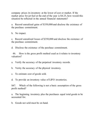 company prices its inventory at the lower of cost or market. If the
market price for jet fuel at the end of the year is $4.25, how would this
situation be reflected in the annual financial statements?
a. Record unrealized gains of $350,000 and disclose the existence of
the purchase commitment.
b. No impact.
c. Record unrealized losses of $350,000 and disclose the existence of
the purchase commitment.
d. Disclose the existence of the purchase commitment.
46. How is the gross profit method used as it relates to inventory
valuation?
a. Verify the accuracy of the perpetual inventory records.
b. Verity the accuracy of the physical inventory.
c. To estimate cost of goods sold.
d. To provide an inventory value of LIFO inventories.
S47. Which of the following is not a basic assumption of the gross
profit method?
a. The beginning inventory plus the purchases equal total goods to be
accounted for.
b. Goods not sold must be on hand.
 