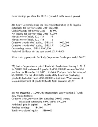 Basic earnings per share for 2015 is (rounded to the nearest penny)
21) Sealy Corporation had the following information in its financial
statements for the years ended 2014 and 2015:
Cash dividends for the year 2015 $5,000
Net income for the year ended 2015 87,000
Market price of stock, 12/31/14 10
Market price of stock, 12/31/15 12
Common stockholders' equity, 12/31/14 1,000,000
Common stockholders' equity, 12/31/15 1,200,000
Outstanding shares, 12/31/15 100,000
Preferred dividends for the year ended 2015 10,000
What is the payout ratio for Sealy Corporation for the year ended 2015?
22) Jenks Corporation acquired Linebrink Products on January 1, 2015
for $8,000,000, and recorded goodwill of $1,500,000 as a result of that
purchase. At December 31, 2015, Linebrink Products had a fair value of
$6,800,000. The net identifiable assets of the Linebrink (excluding
goodwill) had a fair value of $5,800,000 at that time. What amount of
loss on impairment of goodwill should Jenks record in 2015?
23) On December 31, 2014, the stockholders' equity section of Arndt,
Inc., was as follows:
Common stock, par value $10; authorized 30,000 shares;
issued and outstanding 9,000 shares $90,000
Additional paid-in capital 116,000
Retained earnings 184,000
Total stockholders' equity $390,000
 
