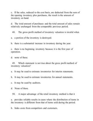 c. If the sales, reduced to the cost basis, are deducted from the sum of
the opening inventory plus purchases, the result is the amount of
inventory on hand.
d. The total amount of purchases and the total amount of sales remain
relatively unchanged from the comparable previous period.
48. The gross profit method of inventory valuation is invalid when
a. a portion of the inventory is destroyed.
b. there is a substantial increase in inventory during the year.
c. there is no beginning inventory because it is the first year of
operation.
d. none of these.
49. Which statement is not true about the gross profit method of
inventory valuation?
a. It may be used to estimate inventories for interim statements.
b. It may be used to estimate inventories for annual statements.
c. It may be used by auditors.
d. None of these.
50. A major advantage of the retail inventory method is that it
a. provides reliable results in cases where the distribution of items in
the inventory is different from that of items sold during the period.
b. hides costs from competitors and customers.
 