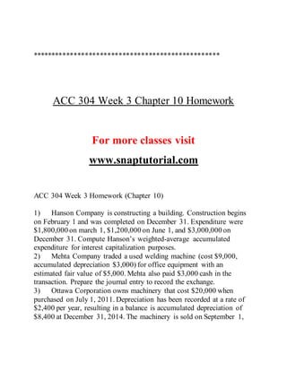 **************************************************
ACC 304 Week 3 Chapter 10 Homework
For more classes visit
www.snaptutorial.com
ACC 304 Week 3 Homework (Chapter 10)
1) Hanson Company is constructing a building. Construction begins
on February 1 and was completed on December 31. Expenditure were
$1,800,000 on march 1, $1,200,000 on June 1, and $3,000,000 on
December 31. Compute Hanson’s weighted-average accumulated
expenditure for interest capitalization purposes.
2) Mehta Company traded a used welding machine (cost $9,000,
accumulated depreciation $3,000) for office equipment with an
estimated fair value of $5,000. Mehta also paid $3,000 cash in the
transaction. Prepare the journal entry to record the exchange.
3) Ottawa Corporation owns machinery that cost $20,000 when
purchased on July 1, 2011. Depreciation has been recorded at a rate of
$2,400 per year, resulting in a balance is accumulated depreciation of
$8,400 at December 31, 2014. The machinery is sold on September 1,
 