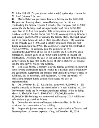 2015, for $10,500. Prepare journal entries to (a) update depreciation for
2015 and (b) record the sale.
4) Martin Buber co. purchased land as a factory site for $400,000.
The process of tearing down two old buildings on the site and
constructing the factory required 6 months. The company paid $42,000
to raze the old buildings and salvaged lumber and brick for $6,300.
Legal fees of $1,850 were paid for title investigation and drawing the
purchase contract. Martin Buber paid $2,200 to an engineering firm for a
land survey, and $68,000 for drawing the factory plans. The land survey
had to be made before definitive plans could be drawn. Title insurance
on the property cost $1,500, and a liability insurance premium paid
during construction was $900. The contractor’s charge for construction
was $2,740,000.The company paid the contractor in two
installments:$1,200,000 at the end of 3 months and $1,540,000 upon
completion. Interest costs of $170,000 were incurred to finance the
construction. Determine the cost of the land and the cost of the building
as they should be recorded on the books of Martin Buberk Co. assumes
that the land survey was for the building.
5) Ben Sisko Supply Company, a newly formed corporation, incurred
the following expenditure related to land, to Buildings, and to machinery
and equipment. Determine the amounts that should be debited to land, to
buildings, and to machinery and equipment. Assume the benefits of
capitalizing interest during construction exceed the cost of
implementation.
6) On December 31, 2013, Main Inc. borrowed $3,000,000 at 12%
payable annually to finance the construction of a new building. In 2014,
the company made the following expenditures related to this building:
March 1, $360,000; June 1, $600,000;$1,500,000; December 1,
$1,500,000. The building was completed in February 2015. Additional
information is provided as follows.
7) Determine the amount of interest to be capitalized in 2014 in
relation to the construction of the building.
8) Prepare the journal entry to record the capitalization of interest and
the recognition of interest expense, if any, at December 31, 2014.
 