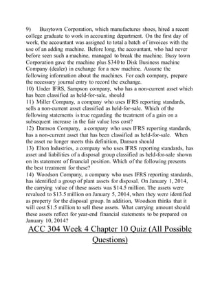 9) Busytown Corporation, which manufactures shoes, hired a recent
college graduate to work in accounting department. On the first day of
work, the accountant was assigned to total a batch of invoices with the
use of an adding machine. Before long, the accountant, who had never
before seen such a machine, managed to break the machine. Busy town
Corporation gave the machine plus $340 to Disk Business machine
Company (dealer) in exchange for a new machine. Assume the
following information about the machines. For each company, prepare
the necessary journal entry to record the exchange.
10) Under IFRS, Sampson company, who has a non-current asset which
has been classified as held-for-sale, should
11) Miller Company, a company who uses IFRS reporting standards,
sells a non-current asset classified as held-for-sale. Which of the
following statements is true regarding the treatment of a gain on a
subsequent increase in the fair value less cost?
12) Damson Company, a company who uses IFRS reporting standards,
has a non-current asset that has been classified as held-for-sale. When
the asset no longer meets this definition, Danson should
13) Elton Industries, a company who uses IFRS reporting standards, has
asset and liabilities of a disposal group classified as held-for-sale shown
on its statement of financial position. Which of the following presents
the best treatment for these?
14) Woodson Company, a company who uses IFRS reporting standards,
has identified a group of plant assets for disposal. On January 1, 2014,
the carrying value of these assets was $14.5 million. The assets were
revalued to $13.5 million on January 5, 2014, when they were identified
as property for the disposal group. In addition, Woodson thinks that it
will cost $1.5 million to sell these assets. What carrying amount should
these assets reflect for year-end financial statements to be prepared on
January 10, 2014?
ACC 304 Week 4 Chapter 10 Quiz (All Possible
Questions)
 