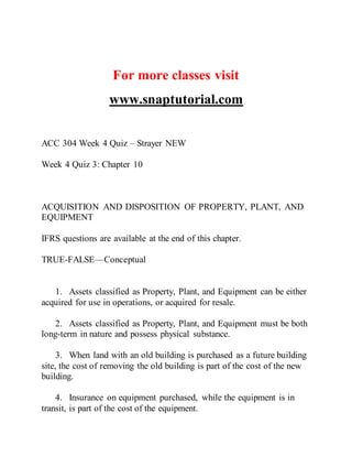 For more classes visit
www.snaptutorial.com
ACC 304 Week 4 Quiz – Strayer NEW
Week 4 Quiz 3: Chapter 10
ACQUISITION AND DISPOSITION OF PROPERTY, PLANT, AND
EQUIPMENT
IFRS questions are available at the end of this chapter.
TRUE-FALSE—Conceptual
1. Assets classified as Property, Plant, and Equipment can be either
acquired for use in operations, or acquired for resale.
2. Assets classified as Property, Plant, and Equipment must be both
long-term in nature and possess physical substance.
3. When land with an old building is purchased as a future building
site, the cost of removing the old building is part of the cost of the new
building.
4. Insurance on equipment purchased, while the equipment is in
transit, is part of the cost of the equipment.
 