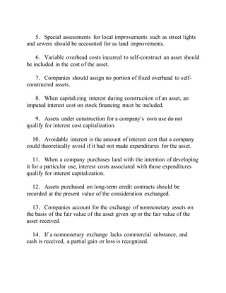 5. Special assessments for local improvements such as street lights
and sewers should be accounted for as land improvements.
6. Variable overhead costs incurred to self-construct an asset should
be included in the cost of the asset.
7. Companies should assign no portion of fixed overhead to self-
constructed assets.
8. When capitalizing interest during construction of an asset, an
imputed interest cost on stock financing must be included.
9. Assets under construction for a company’s own use do not
qualify for interest cost capitalization.
10. Avoidable interest is the amount of interest cost that a company
could theoretically avoid if it had not made expenditures for the asset.
11. When a company purchases land with the intention of developing
it for a particular use, interest costs associated with those expenditures
qualify for interest capitalization.
12. Assets purchased on long-term credit contracts should be
recorded at the present value of the consideration exchanged.
13. Companies account for the exchange of nonmonetary assets on
the basis of the fair value of the asset given up or the fair value of the
asset received.
14. If a nonmonetary exchange lacks commercial substance, and
cash is received, a partial gain or loss is recognized.
 