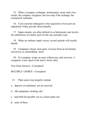 15. When a company exchanges nonmonetary assets and a loss
results, the company recognizes the loss only if the exchange has
commercial substance.
16. Costs incurred subsequent to the acquisition of an asset are
capitalized if they provide future benefits.
17. Improvements are often referred to as betterments and involve
the substitution of a better asset for the one currently used.
18. When an ordinary repair occurs, several periods will usually
benefit.
19. Companies always treat gains or losses from an involuntary
conversion as extraordinary items.
20. If a company scraps an asset without any cash recovery, it
recognizes a loss equal to the asset’s book value.
True False Answers—Conceptual
MULTIPLE CHOICE—Conceptual
21. Plant assets may properly include
a. deposits on machinery not yet received.
b. idle equipment awaiting sale.
c. land held for possible use as a future plant site.
d. none of these.
 
