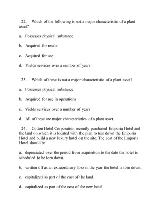22. Which of the following is not a major characteristic of a plant
asset?
a. Possesses physical substance
b. Acquired for resale
c. Acquired for use
d. Yields services over a number of years
23. Which of these is not a major characteristic of a plant asset?
a. Possesses physical substance
b. Acquired for use in operations
c. Yields services over a number of years
d. All of these are major characteristics of a plant asset.
24. Cotton Hotel Corporation recently purchased Emporia Hotel and
the land on which it is located with the plan to tear down the Emporia
Hotel and build a new luxury hotel on the site. The cost of the Emporia
Hotel should be
a. depreciated over the period from acquisition to the date the hotel is
scheduled to be torn down.
b. written off as an extraordinary loss in the year the hotel is torn down.
c. capitalized as part of the cost of the land.
d. capitalized as part of the cost of the new hotel.
 