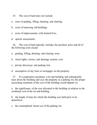 25. The cost of land does not include
a. costs of grading, filling, draining, and clearing.
b. costs of removing old buildings.
c. costs of improvements with limited lives.
d. special assessments.
26. The cost of land typically includes the purchase price and all of
the following costs except
a. grading, filling, draining, and clearing costs.
b. street lights, sewers, and drainage systems cost.
c. private driveways and parking lots.
d. assumption of any liens or mortgages on the property.
27. If a corporation purchases a lot and building and subsequently
tears down the building and uses the property as a parking lot, the proper
accounting treatment of the cost of the building would depend on
a. the significance of the cost allocated to the building in relation to the
combined cost of the lot and building.
b. the length of time for which the building was held prior to its
demolition.
c. the contemplated future use of the parking lot.
 