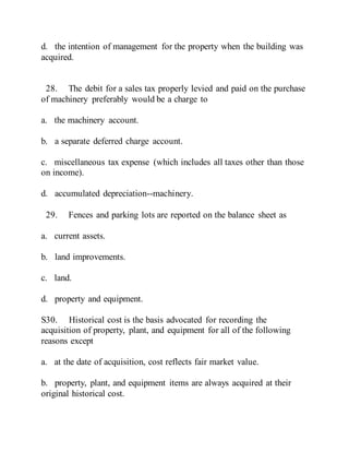 d. the intention of management for the property when the building was
acquired.
28. The debit for a sales tax properly levied and paid on the purchase
of machinery preferably would be a charge to
a. the machinery account.
b. a separate deferred charge account.
c. miscellaneous tax expense (which includes all taxes other than those
on income).
d. accumulated depreciation--machinery.
29. Fences and parking lots are reported on the balance sheet as
a. current assets.
b. land improvements.
c. land.
d. property and equipment.
S30. Historical cost is the basis advocated for recording the
acquisition of property, plant, and equipment for all of the following
reasons except
a. at the date of acquisition, cost reflects fair market value.
b. property, plant, and equipment items are always acquired at their
original historical cost.
 