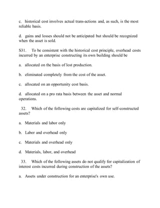c. historical cost involves actual trans-actions and, as such, is the most
reliable basis.
d. gains and losses should not be anticipated but should be recognized
when the asset is sold.
S31. To be consistent with the historical cost principle, overhead costs
incurred by an enterprise constructing its own building should be
a. allocated on the basis of lost production.
b. eliminated completely from the cost of the asset.
c. allocated on an opportunity cost basis.
d. allocated on a pro rata basis between the asset and normal
operations.
32. Which of the following costs are capitalized for self-constructed
assets?
a. Materials and labor only
b. Labor and overhead only
c. Materials and overhead only
d. Materials, labor, and overhead
33. Which of the following assets do not qualify for capitalization of
interest costs incurred during construction of the assets?
a. Assets under construction for an enterprise's own use.
 