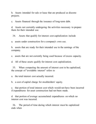b. Assets intended for sale or lease that are produced as discrete
projects.
c. Assets financed through the issuance of long-term debt.
d. Assets not currently undergoing the activities necessary to prepare
them for their intended use.
34. Assets that qualify for interest cost capitalization include
a. assets under construction for a company's own use.
b. assets that are ready for their intended use in the earnings of the
company.
c. assets that are not currently being used because of excess capacity.
d. All of these assets qualify for interest cost capitalization.
35. When computing the amount of interest cost to be capitalized,
the concept of "avoidable interest" refers to
a. the total interest cost actually incurred.
b. a cost of capital charge for stockholders' equity.
c. that portion of total interest cost which would not have been incurred
if expenditures for asset construction had not been made.
d. that portion of average accumulated expenditures on which no
interest cost was incurred.
36. The period of time during which interest must be capitalized
ends when
 