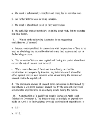 a. the asset is substantially complete and ready for its intended use.
b. no further interest cost is being incurred.
c. the asset is abandoned, sold, or fully depreciated.
d. the activities that are necessary to get the asset ready for its intended
use have begun.
37. Which of the following statements is true regarding
capitalization of interest?
a. Interest cost capitalized in connection with the purchase of land to be
used as a building site should be debited to the land account and not to
the building account.
b. The amount of interest cost capitalized during the period should not
exceed the actual interest cost incurred.
c. When excess borrowed funds not immediately needed for
construction are temporarily invested, any interest earned should be
offset against interest cost incurred when determining the amount of
interest cost to be capitalized.
d. The minimum amount of interest to be capitalized is determined by
multiplying a weighted average interest rate by the amount of average
accumulated expenditures on qualifying assets during the period.
38. Construction of a qualifying asset is started on April 1 and
finished on December 1. The fraction used to multiply an expenditure
made on April 1 to find weighted-average accumulated expenditures is
a. 8/8.
b. 8/12.
 