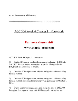 d. an abandonment of the asset.
**************************************************
ACC 304 Week 4 Chapter 11 Homework
For more classes visit
www.snaptutorial.com
ACC 304 Week 4 Chapter 11 Homework
1) Lockard Company purchased machinery on January 1, 2014, for
$102,960. The machinery is estimated to have a salvage value of
$10,296 after a useful life of 8 years.
2) Compute 2014 depreciation expense using the double-declining-
balance method.
3) Compute 2014 depreciation expense using the double-declining-
balance method, assuming the machinery was purchased on October 1,
2014.
4) Everly Corporation acquires a coal mine at a cost of $452,000.
Intangible development costs total $113,000.After extraction has
 