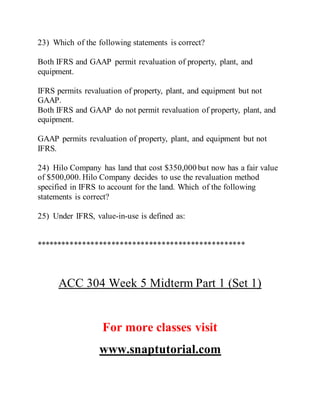 23) Which of the following statements is correct?
Both IFRS and GAAP permit revaluation of property, plant, and
equipment.
IFRS permits revaluation of property, plant, and equipment but not
GAAP.
Both IFRS and GAAP do not permit revaluation of property, plant, and
equipment.
GAAP permits revaluation of property, plant, and equipment but not
IFRS.
24) Hilo Company has land that cost $350,000 but now has a fair value
of $500,000. Hilo Company decides to use the revaluation method
specified in IFRS to account for the land. Which of the following
statements is correct?
25) Under IFRS, value-in-use is defined as:
**************************************************
ACC 304 Week 5 Midterm Part 1 (Set 1)
For more classes visit
www.snaptutorial.com
 