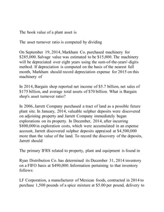 The book value of a plant asset is
The asset turnover ratio is computed by dividing
On September 19, 2014, Markham Co. purchased machinery for
$285,000. Salvage value was estimated to be $15,000. The machinery
will be depreciated over eight years using the sum-of-the-years'-digits
method. If depreciation is computed on the basis of the nearest full
month, Markham should record depreciation expense for 2015 on this
machinery of
In 2014, Bargain shop reported net income of $5.7 billion, net sales of
$175 billion, and average total assets of $70 billion. What is Bargain
shop's asset turnover ratio?
In 2006, Jarrett Company purchased a tract of land as a possible future
plant site. In January, 2014, valuable sulphur deposits were discovered
on adjoining property and Jarrett Company immediately began
explorations on its property. In December, 2014, after incurring
$800,000 in exploration costs, which were accumulated in an expense
account, Jarrett discovered sulphur deposits appraised at $4,500,000
more than the value of the land. To record the discovery of the deposits,
Jarrett should
The primary IFRS related to property, plant and equipment is found in
Ryan Distribution Co. has determined its December 31, 2014 inventory
on a FIFO basis at $490,000. Information pertaining to that inventory
follows:
LF Corporation, a manufacturer of Mexican foods, contracted in 2014 to
purchase 1,500 pounds of a spice mixture at $5.00 per pound, delivery to
 