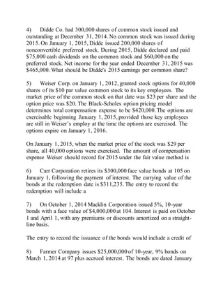 4) Didde Co. had 300,000 shares of common stock issued and
outstanding at December 31, 2014. No common stock was issued during
2015. On January 1, 2015, Didde issued 200,000 shares of
nonconvertible preferred stock. During 2015, Didde declared and paid
$75,000 cash dividends on the common stock and $60,000 on the
preferred stock. Net income for the year ended December 31, 2015 was
$465,000. What should be Didde's 2015 earnings per common share?
5) Weiser Corp. on January 1, 2012, granted stock options for 40,000
shares of its $10 par value common stock to its key employees. The
market price of the common stock on that date was $23 per share and the
option price was $20. The Black-Scholes option pricing model
determines total compensation expense to be $420,000.The options are
exercisable beginning January 1, 2015, provided those key employees
are still in Weiser’s employ at the time the options are exercised. The
options expire on January 1, 2016.
On January 1, 2015, when the market price of the stock was $29 per
share, all 40,000 options were exercised. The amount of compensation
expense Weiser should record for 2015 under the fair value method is
6) Carr Corporation retires its $300,000 face value bonds at 105 on
January 1, following the payment of interest. The carrying value of the
bonds at the redemption date is $311,235. The entry to record the
redemption will include a
7) On October 1, 2014 Macklin Corporation issued 5%, 10-year
bonds with a face value of $4,000,000 at 104. Interest is paid on October
1 and April 1, with any premiums or discounts amortized on a straight-
line basis.
The entry to record the issuance of the bonds would include a credit of
8) Farmer Company issues $25,000,000 of 10-year, 9% bonds on
March 1, 2014 at 97 plus accrued interest. The bonds are dated January
 
