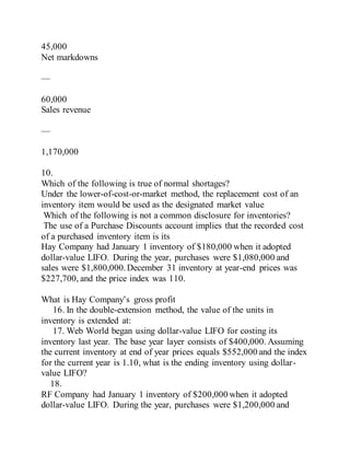 45,000
Net markdowns
—
60,000
Sales revenue
—
1,170,000
10.
Which of the following is true of normal shortages?
Under the lower-of-cost-or-market method, the replacement cost of an
inventory item would be used as the designated market value
Which of the following is not a common disclosure for inventories?
The use of a Purchase Discounts account implies that the recorded cost
of a purchased inventory item is its
Hay Company had January 1 inventory of $180,000 when it adopted
dollar-value LIFO. During the year, purchases were $1,080,000 and
sales were $1,800,000.December 31 inventory at year-end prices was
$227,700, and the price index was 110.
What is Hay Company’s gross profit
16. In the double-extension method, the value of the units in
inventory is extended at:
17. Web World began using dollar-value LIFO for costing its
inventory last year. The base year layer consists of $400,000. Assuming
the current inventory at end of year prices equals $552,000 and the index
for the current year is 1.10, what is the ending inventory using dollar-
value LIFO?
18.
RF Company had January 1 inventory of $200,000 when it adopted
dollar-value LIFO. During the year, purchases were $1,200,000 and
 