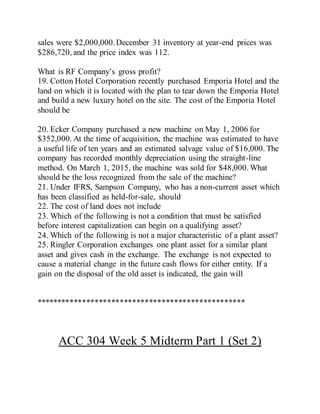 sales were $2,000,000.December 31 inventory at year-end prices was
$286,720, and the price index was 112.
What is RF Company’s gross profit?
19. Cotton Hotel Corporation recently purchased Emporia Hotel and the
land on which it is located with the plan to tear down the Emporia Hotel
and build a new luxury hotel on the site. The cost of the Emporia Hotel
should be
20. Ecker Company purchased a new machine on May 1, 2006 for
$352,000. At the time of acquisition, the machine was estimated to have
a useful life of ten years and an estimated salvage value of $16,000. The
company has recorded monthly depreciation using the straight-line
method. On March 1, 2015, the machine was sold for $48,000. What
should be the loss recognized from the sale of the machine?
21. Under IFRS, Sampson Company, who has a non-current asset which
has been classified as held-for-sale, should
22. The cost of land does not include
23. Which of the following is not a condition that must be satisfied
before interest capitalization can begin on a qualifying asset?
24. Which of the following is not a major characteristic of a plant asset?
25. Ringler Corporation exchanges one plant asset for a similar plant
asset and gives cash in the exchange. The exchange is not expected to
cause a material change in the future cash flows for either entity. If a
gain on the disposal of the old asset is indicated, the gain will
**************************************************
ACC 304 Week 5 Midterm Part 1 (Set 2)
 