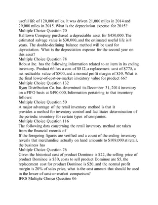 useful life of 120,000 miles. It was driven 21,000 miles in 2014 and
29,000 miles in 2015. What is the depreciation expense for 2015?
Multiple Choice Question 70
Halltown Company purchased a depreciable asset for $450,000.The
estimated salvage value is $30,000, and the estimated useful life is 8
years. The double-declining balance method will be used for
depreciation. What is the depreciation expense for the second year on
this asset?
Multiple Choice Question 78
Robust Inc. has the following information related to an item in its ending
inventory. Product 66 has a cost of $812, a replacement cost of $775, a
net realizable value of $800, and a normal profit margin of $50. What is
the final lower-of-cost-or-market inventory value for product 66?
Multiple Choice Question 132
Ryan Distribution Co. has determined its December 31, 2014 inventory
on a FIFO basis at $490,000. Information pertaining to that inventory
follows:
Multiple Choice Question 50
A major advantage of the retail inventory method is that it
provides a method for inventory control and facilitates determination of
the periodic inventory for certain types of companies.
Multiple Choice Question 116
The following data concerning the retail inventory method are taken
from the financial records of
If the foregoing figures are verified and a count of the ending inventory
reveals that merchandise actually on hand amounts to $108,000 at retail,
the business has
Multiple Choice Question 76
Given the historical cost of product Dominoe is $22, the selling price of
product Dominoe is $30, costs to sell product Dominoe are $5, the
replacement cost for product Dominoe is $20, and the normal profit
margin is 20% of sales price, what is the cost amount that should be used
in the lower-of-cost-or-market comparison?
IFRS Multiple Choice Question 06
 