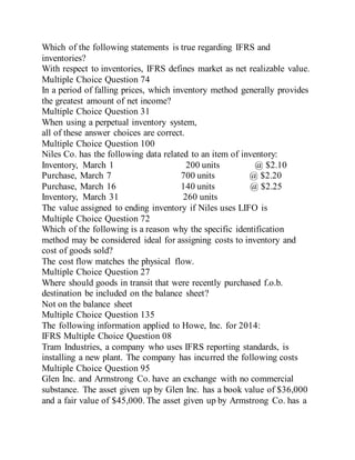Which of the following statements is true regarding IFRS and
inventories?
With respect to inventories, IFRS defines market as net realizable value.
Multiple Choice Question 74
In a period of falling prices, which inventory method generally provides
the greatest amount of net income?
Multiple Choice Question 31
When using a perpetual inventory system,
all of these answer choices are correct.
Multiple Choice Question 100
Niles Co. has the following data related to an item of inventory:
Inventory, March 1 200 units @ $2.10
Purchase, March 7 700 units @ $2.20
Purchase, March 16 140 units @ $2.25
Inventory, March 31 260 units
The value assigned to ending inventory if Niles uses LIFO is
Multiple Choice Question 72
Which of the following is a reason why the specific identification
method may be considered ideal for assigning costs to inventory and
cost of goods sold?
The cost flow matches the physical flow.
Multiple Choice Question 27
Where should goods in transit that were recently purchased f.o.b.
destination be included on the balance sheet?
Not on the balance sheet
Multiple Choice Question 135
The following information applied to Howe, Inc. for 2014:
IFRS Multiple Choice Question 08
Tram Industries, a company who uses IFRS reporting standards, is
installing a new plant. The company has incurred the following costs
Multiple Choice Question 95
Glen Inc. and Armstrong Co. have an exchange with no commercial
substance. The asset given up by Glen Inc. has a book value of $36,000
and a fair value of $45,000. The asset given up by Armstrong Co. has a
 