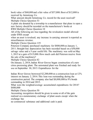 book value of $60,000 and a fair value of $57,000. Boot of $12,000 is
received by Armstrong Co.
What amount should Armstrong Co. record for the asset received?
Multiple Choice Question 53
A plant site donated by a township to a manufacturer that plans to open a
new factory should be recorded on the manufacturer's books at
IFRS Multiple Choice Question 10
All of the following are true regarding the revaluation model allowed
under IFRS except
when an asset is revalued, any increase in carrying amount is reported as
miscellaneous revenue.
Multiple Choice Question 119
Peterson Company purchased machinery for $800,000 on January 1,
2011. Straight-line depreciation has been recorded based on a $50,000
salvage value and a 5-year useful life. The machinery was sold on May
1, 2015 at a gain of $15,000. How much cash did Peterson receive from
the sale of the machinery?
Multiple Choice Question 82
On January 2, 2014, Indian River Groves began construction of a new
citrus processing plant. The automated plant was finished and ready for
use on September 30, 2015. Expenditures for the
Indian River Groves borrowed $2,200,000 on a construction loan at 12%
interest on January 2, 2014. This loan was outstanding during the
construction period. The company also had $8,000,000 in 9% bonds
outstanding in 2014 and 2015.
What were the weighted-average accumulated expenditures for 2014?
$800,000
Multiple Choice Question 50
Accounting recognition should be given to some or all of the gain
realized on a nonmonetary exchange of plant assets except when the
exchange has
no commercial substance and additional cash is paid.
 